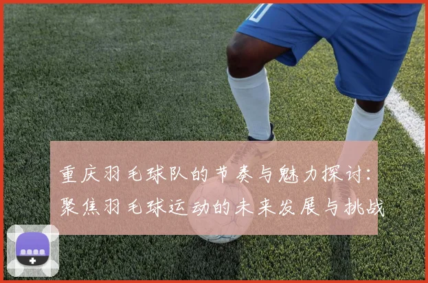 重庆羽毛球队的节奏与魅力探讨：聚焦羽毛球运动的未来发展与挑战